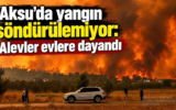 Aksu’da yangın söndürülemiyor: Alevler evlere dayandı